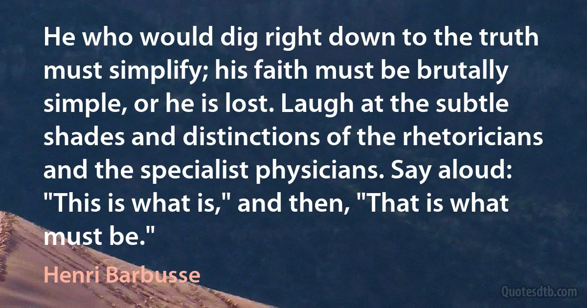 He who would dig right down to the truth must simplify; his faith must be brutally simple, or he is lost. Laugh at the subtle shades and distinctions of the rhetoricians and the specialist physicians. Say aloud: "This is what is," and then, "That is what must be." (Henri Barbusse)