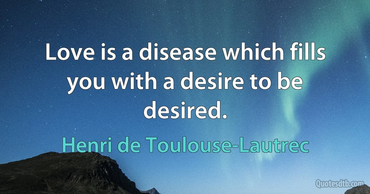 Love is a disease which fills you with a desire to be desired. (Henri de Toulouse-Lautrec)