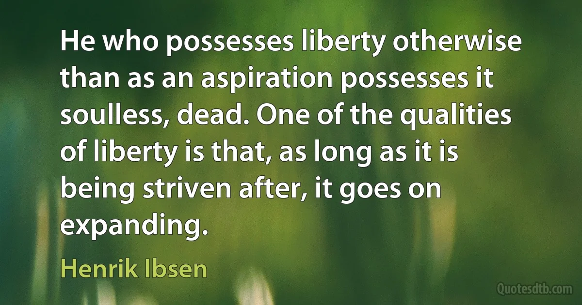 He who possesses liberty otherwise than as an aspiration possesses it soulless, dead. One of the qualities of liberty is that, as long as it is being striven after, it goes on expanding. (Henrik Ibsen)