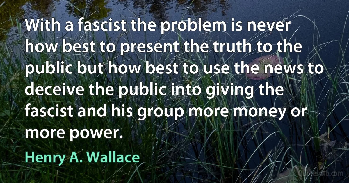 With a fascist the problem is never how best to present the truth to the public but how best to use the news to deceive the public into giving the fascist and his group more money or more power. (Henry A. Wallace)