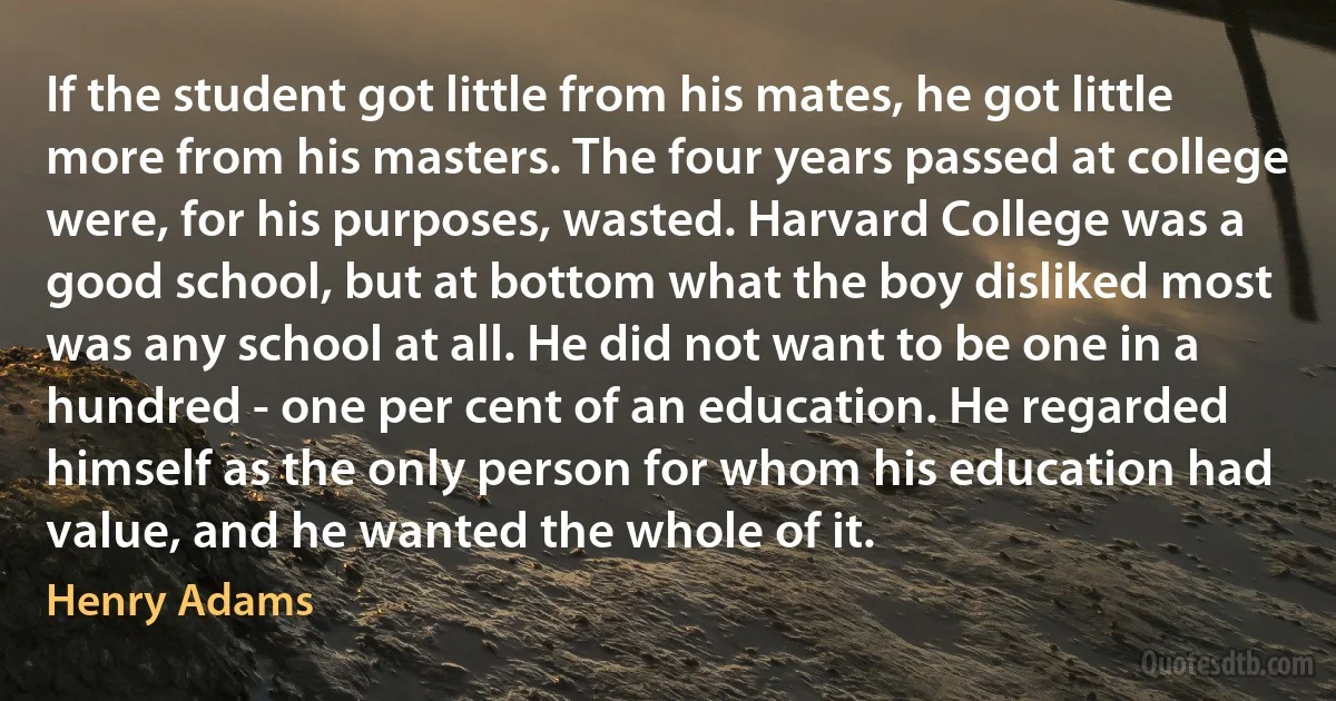 If the student got little from his mates, he got little more from his masters. The four years passed at college were, for his purposes, wasted. Harvard College was a good school, but at bottom what the boy disliked most was any school at all. He did not want to be one in a hundred - one per cent of an education. He regarded himself as the only person for whom his education had value, and he wanted the whole of it. (Henry Adams)