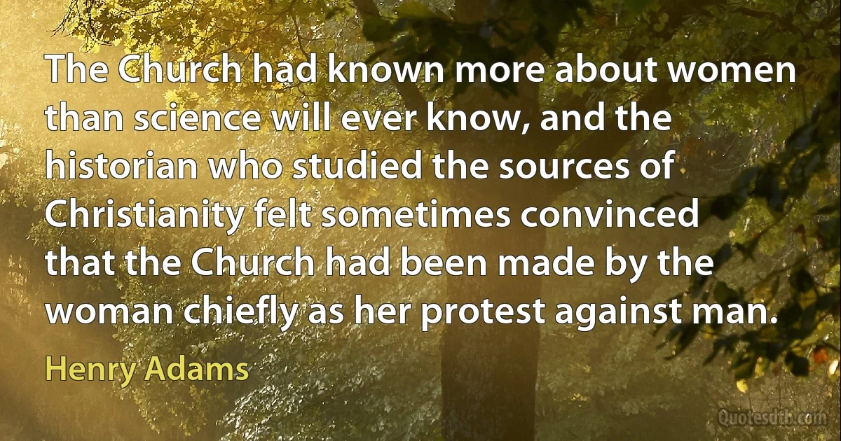 The Church had known more about women than science will ever know, and the historian who studied the sources of Christianity felt sometimes convinced that the Church had been made by the woman chiefly as her protest against man. (Henry Adams)