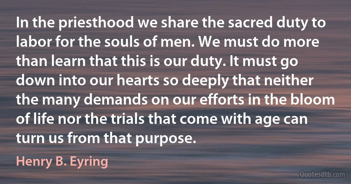 In the priesthood we share the sacred duty to labor for the souls of men. We must do more than learn that this is our duty. It must go down into our hearts so deeply that neither the many demands on our efforts in the bloom of life nor the trials that come with age can turn us from that purpose. (Henry B. Eyring)