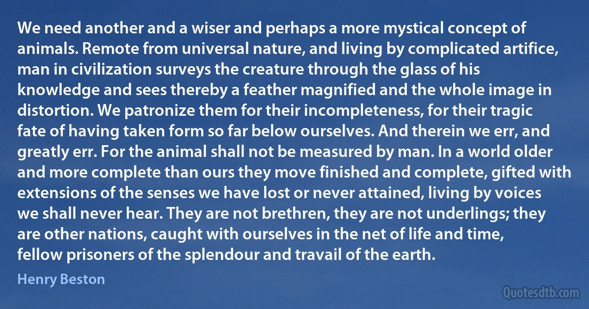 We need another and a wiser and perhaps a more mystical concept of animals. Remote from universal nature, and living by complicated artifice, man in civilization surveys the creature through the glass of his knowledge and sees thereby a feather magnified and the whole image in distortion. We patronize them for their incompleteness, for their tragic fate of having taken form so far below ourselves. And therein we err, and greatly err. For the animal shall not be measured by man. In a world older and more complete than ours they move finished and complete, gifted with extensions of the senses we have lost or never attained, living by voices we shall never hear. They are not brethren, they are not underlings; they are other nations, caught with ourselves in the net of life and time, fellow prisoners of the splendour and travail of the earth. (Henry Beston)