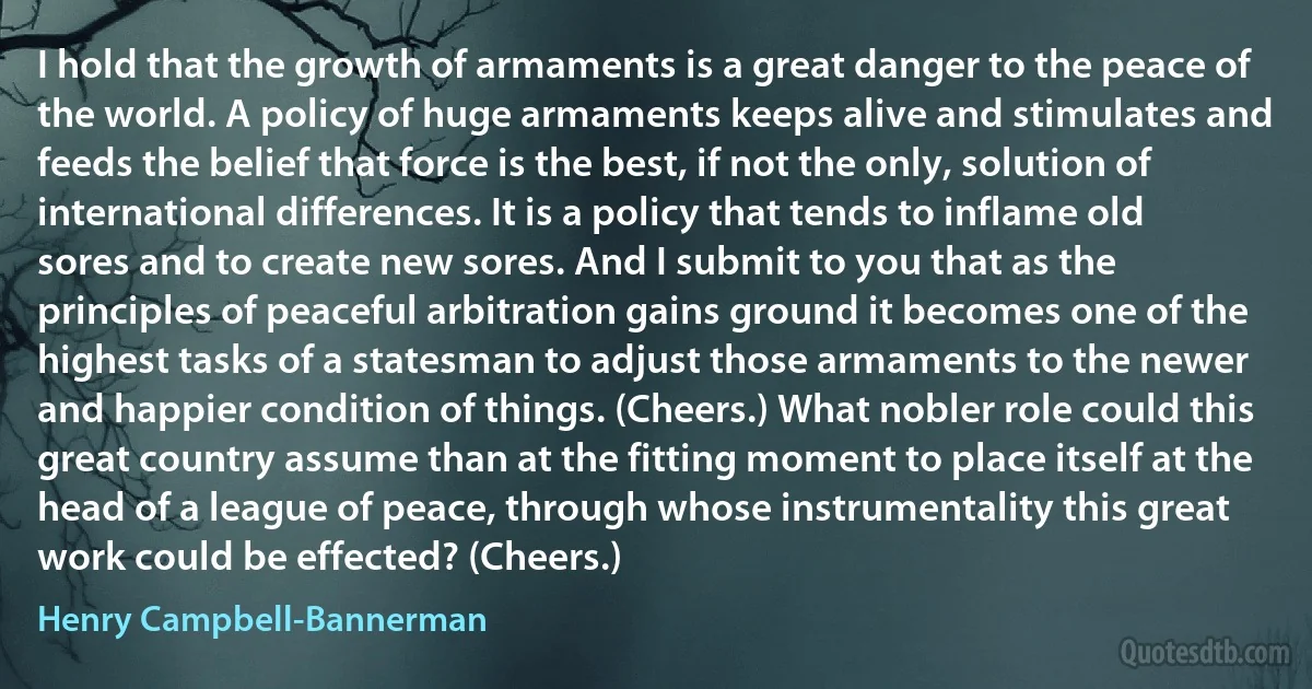 I hold that the growth of armaments is a great danger to the peace of the world. A policy of huge armaments keeps alive and stimulates and feeds the belief that force is the best, if not the only, solution of international differences. It is a policy that tends to inflame old sores and to create new sores. And I submit to you that as the principles of peaceful arbitration gains ground it becomes one of the highest tasks of a statesman to adjust those armaments to the newer and happier condition of things. (Cheers.) What nobler role could this great country assume than at the fitting moment to place itself at the head of a league of peace, through whose instrumentality this great work could be effected? (Cheers.) (Henry Campbell-Bannerman)