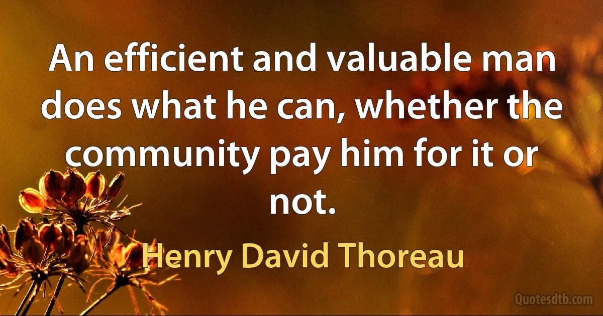 An efficient and valuable man does what he can, whether the community pay him for it or not. (Henry David Thoreau)