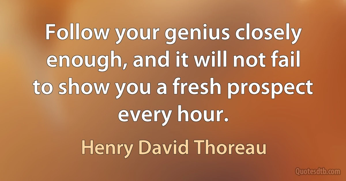 Follow your genius closely enough, and it will not fail to show you a fresh prospect every hour. (Henry David Thoreau)