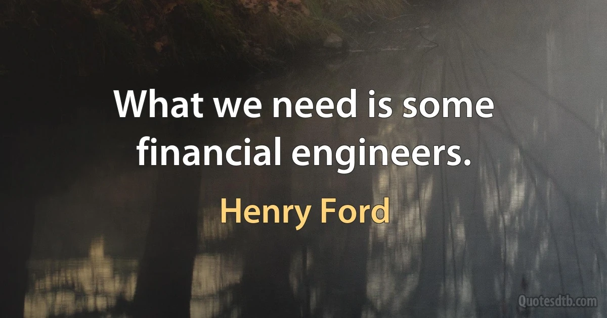 What we need is some financial engineers. (Henry Ford)