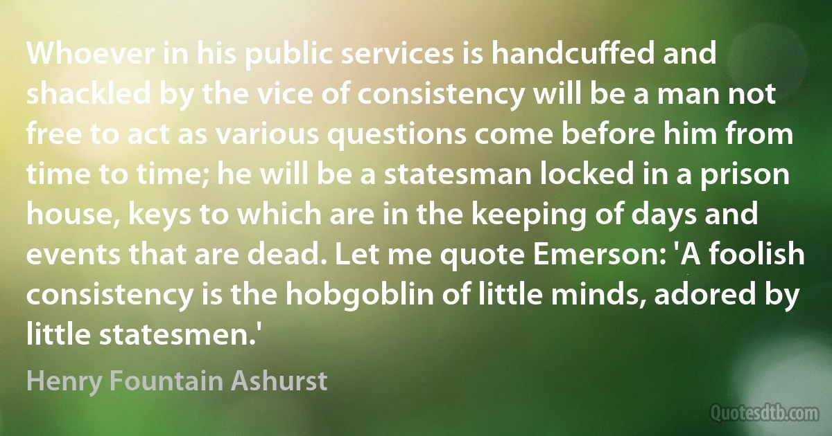 Whoever in his public services is handcuffed and shackled by the vice of consistency will be a man not free to act as various questions come before him from time to time; he will be a statesman locked in a prison house, keys to which are in the keeping of days and events that are dead. Let me quote Emerson: 'A foolish consistency is the hobgoblin of little minds, adored by little statesmen.' (Henry Fountain Ashurst)