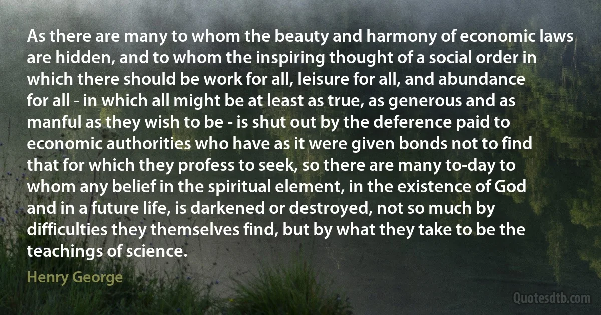 As there are many to whom the beauty and harmony of economic laws are hidden, and to whom the inspiring thought of a social order in which there should be work for all, leisure for all, and abundance for all - in which all might be at least as true, as generous and as manful as they wish to be - is shut out by the deference paid to economic authorities who have as it were given bonds not to find that for which they profess to seek, so there are many to-day to whom any belief in the spiritual element, in the existence of God and in a future life, is darkened or destroyed, not so much by difficulties they themselves find, but by what they take to be the teachings of science. (Henry George)