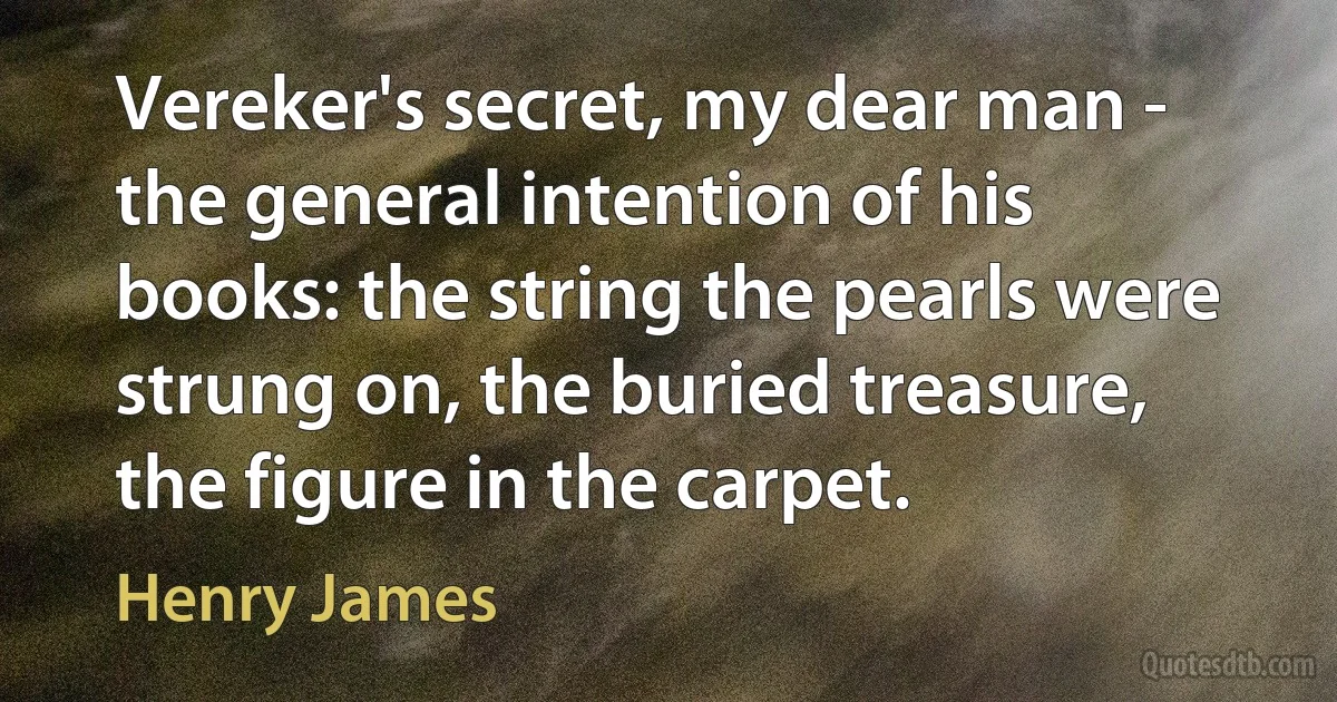 Vereker's secret, my dear man - the general intention of his books: the string the pearls were strung on, the buried treasure, the figure in the carpet. (Henry James)