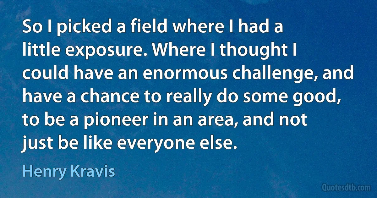 So I picked a field where I had a little exposure. Where I thought I could have an enormous challenge, and have a chance to really do some good, to be a pioneer in an area, and not just be like everyone else. (Henry Kravis)