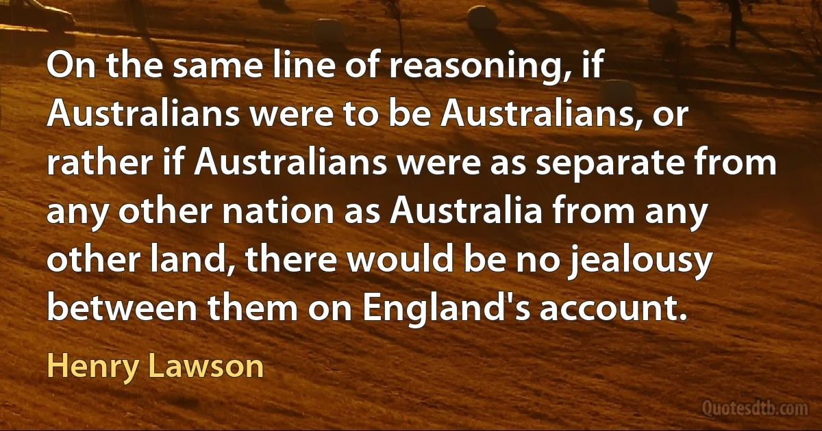 On the same line of reasoning, if Australians were to be Australians, or rather if Australians were as separate from any other nation as Australia from any other land, there would be no jealousy between them on England's account. (Henry Lawson)