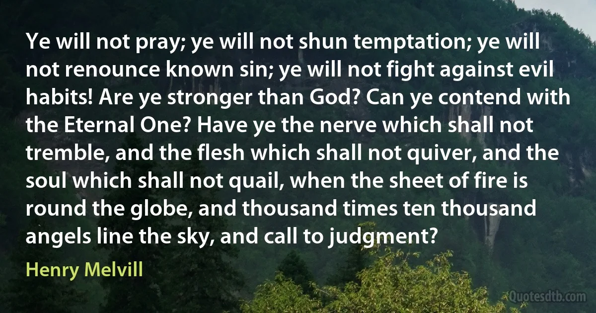 Ye will not pray; ye will not shun temptation; ye will not renounce known sin; ye will not fight against evil habits! Are ye stronger than God? Can ye contend with the Eternal One? Have ye the nerve which shall not tremble, and the flesh which shall not quiver, and the soul which shall not quail, when the sheet of fire is round the globe, and thousand times ten thousand angels line the sky, and call to judgment? (Henry Melvill)