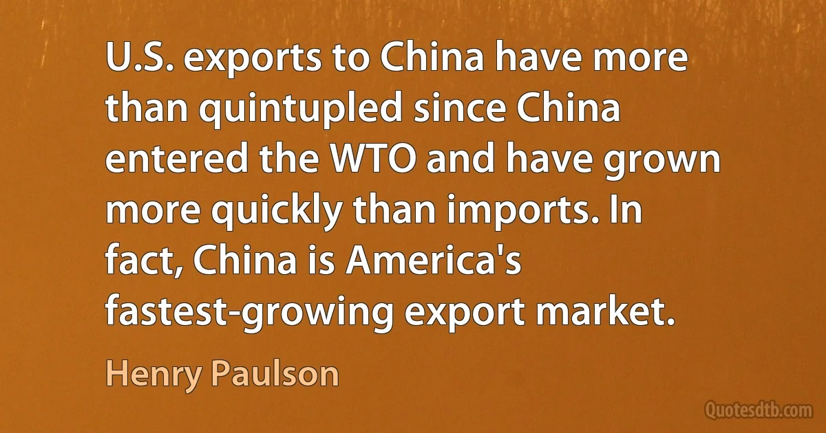 U.S. exports to China have more than quintupled since China entered the WTO and have grown more quickly than imports. In fact, China is America's fastest-growing export market. (Henry Paulson)