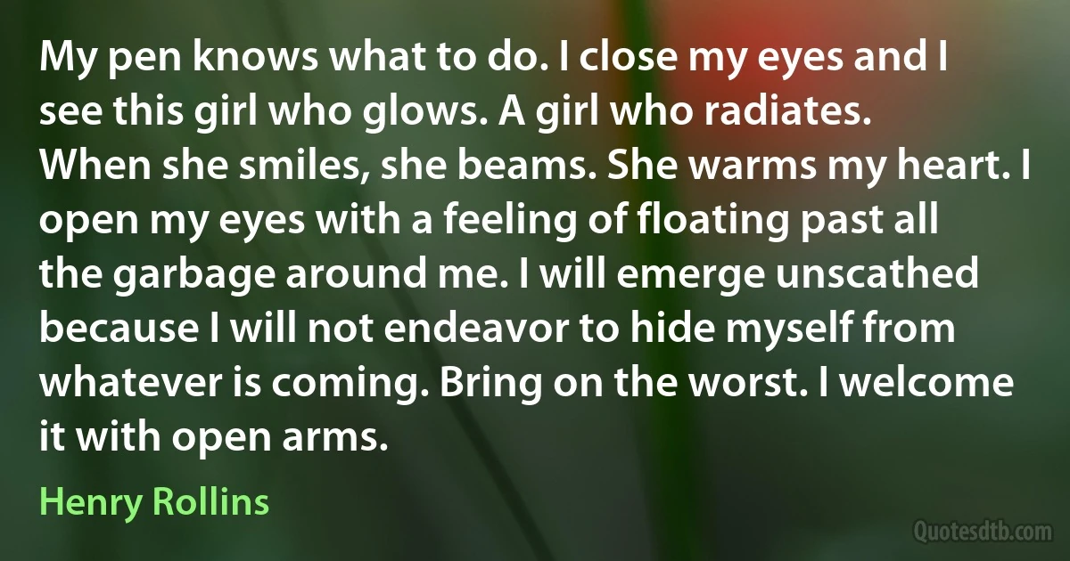 My pen knows what to do. I close my eyes and I see this girl who glows. A girl who radiates. When she smiles, she beams. She warms my heart. I open my eyes with a feeling of floating past all the garbage around me. I will emerge unscathed because I will not endeavor to hide myself from whatever is coming. Bring on the worst. I welcome it with open arms. (Henry Rollins)