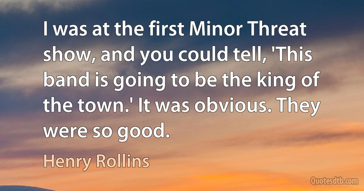 I was at the first Minor Threat show, and you could tell, 'This band is going to be the king of the town.' It was obvious. They were so good. (Henry Rollins)