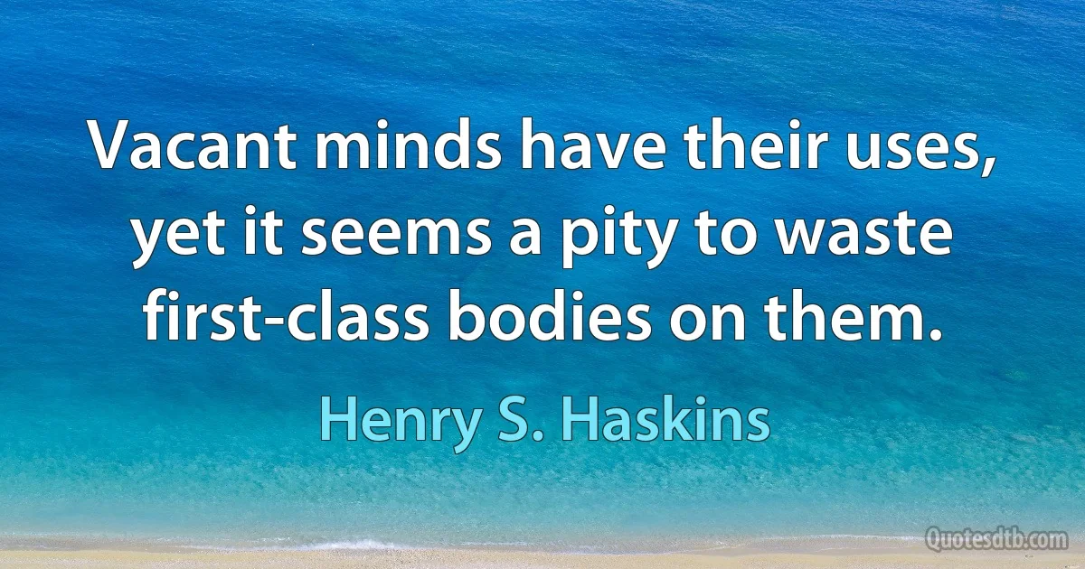 Vacant minds have their uses, yet it seems a pity to waste first-class bodies on them. (Henry S. Haskins)