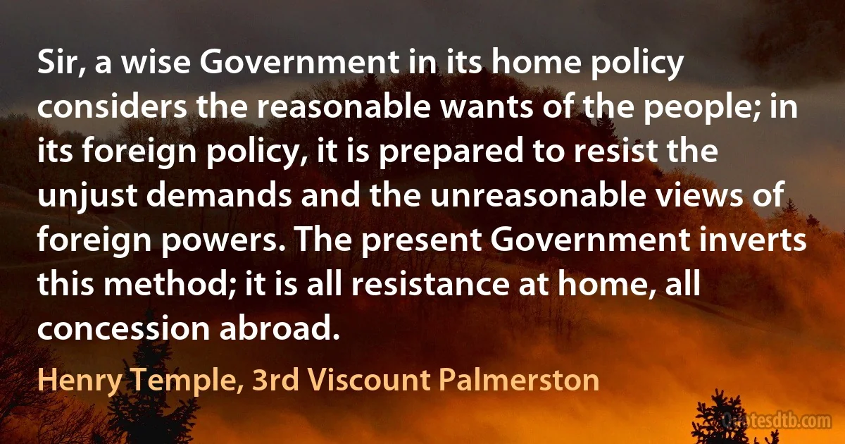 Sir, a wise Government in its home policy considers the reasonable wants of the people; in its foreign policy, it is prepared to resist the unjust demands and the unreasonable views of foreign powers. The present Government inverts this method; it is all resistance at home, all concession abroad. (Henry Temple, 3rd Viscount Palmerston)