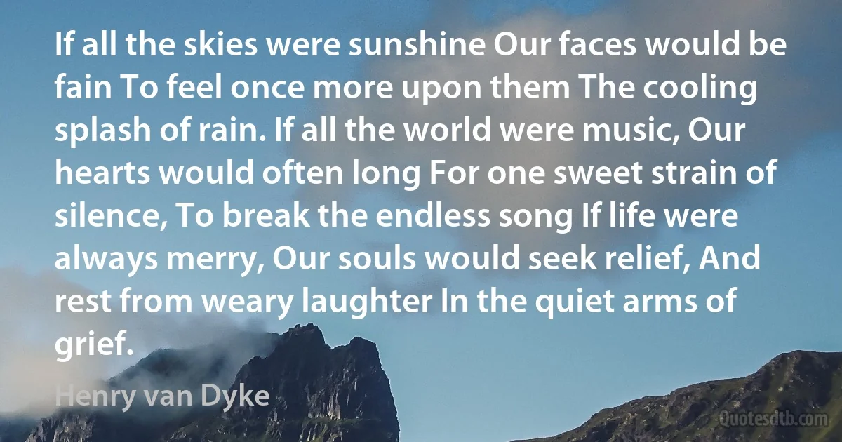 If all the skies were sunshine Our faces would be fain To feel once more upon them The cooling splash of rain. If all the world were music, Our hearts would often long For one sweet strain of silence, To break the endless song If life were always merry, Our souls would seek relief, And rest from weary laughter In the quiet arms of grief. (Henry van Dyke)
