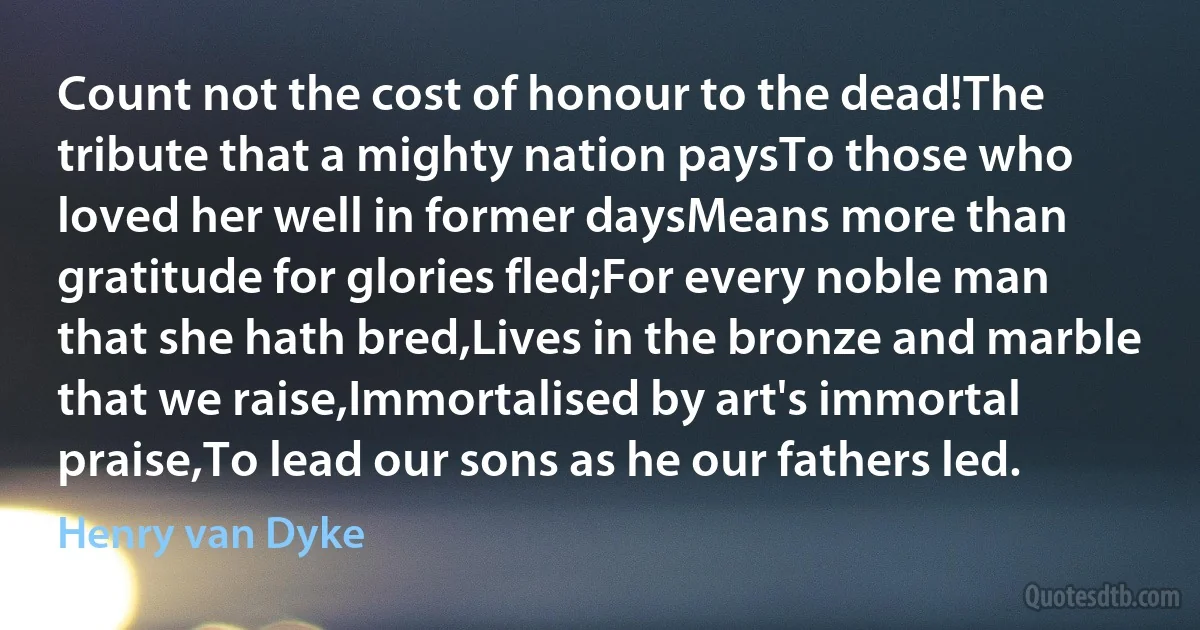 Count not the cost of honour to the dead!The tribute that a mighty nation paysTo those who loved her well in former daysMeans more than gratitude for glories fled;For every noble man that she hath bred,Lives in the bronze and marble that we raise,Immortalised by art's immortal praise,To lead our sons as he our fathers led. (Henry van Dyke)