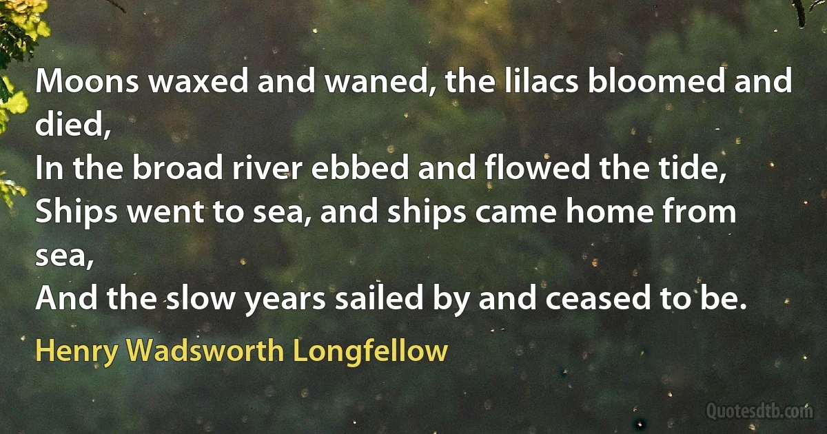 Moons waxed and waned, the lilacs bloomed and died,
In the broad river ebbed and flowed the tide,
Ships went to sea, and ships came home from sea,
And the slow years sailed by and ceased to be. (Henry Wadsworth Longfellow)