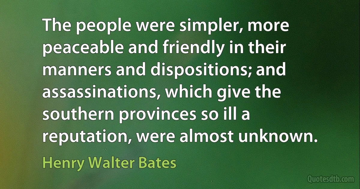 The people were simpler, more peaceable and friendly in their manners and dispositions; and assassinations, which give the southern provinces so ill a reputation, were almost unknown. (Henry Walter Bates)