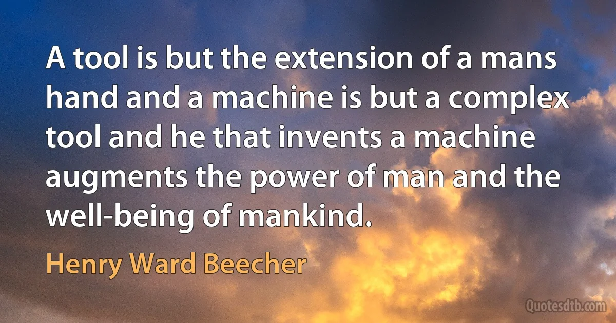 A tool is but the extension of a mans hand and a machine is but a complex tool and he that invents a machine augments the power of man and the well-being of mankind. (Henry Ward Beecher)