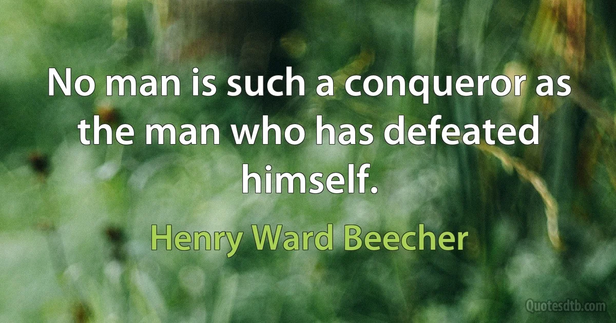 No man is such a conqueror as the man who has defeated himself. (Henry Ward Beecher)