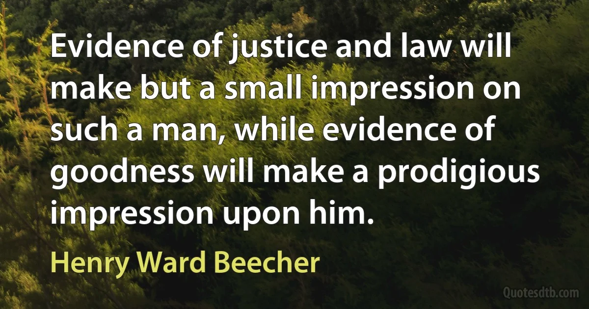 Evidence of justice and law will make but a small impression on such a man, while evidence of goodness will make a prodigious impression upon him. (Henry Ward Beecher)