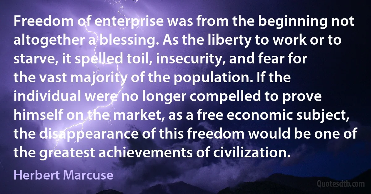 Freedom of enterprise was from the beginning not altogether a blessing. As the liberty to work or to starve, it spelled toil, insecurity, and fear for the vast majority of the population. If the individual were no longer compelled to prove himself on the market, as a free economic subject, the disappearance of this freedom would be one of the greatest achievements of civilization. (Herbert Marcuse)