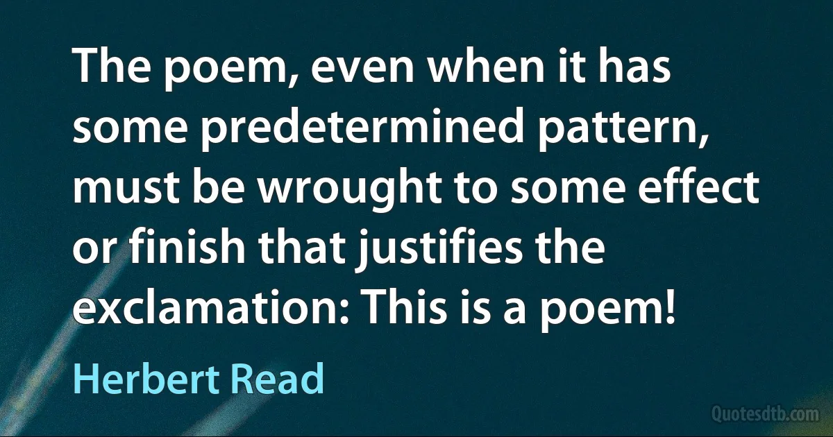 The poem, even when it has some predetermined pattern, must be wrought to some effect or finish that justifies the exclamation: This is a poem! (Herbert Read)