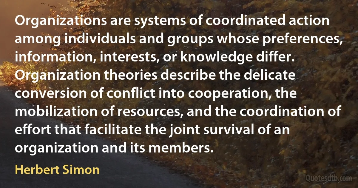 Organizations are systems of coordinated action among individuals and groups whose preferences, information, interests, or knowledge differ. Organization theories describe the delicate conversion of conflict into cooperation, the mobilization of resources, and the coordination of effort that facilitate the joint survival of an organization and its members. (Herbert Simon)