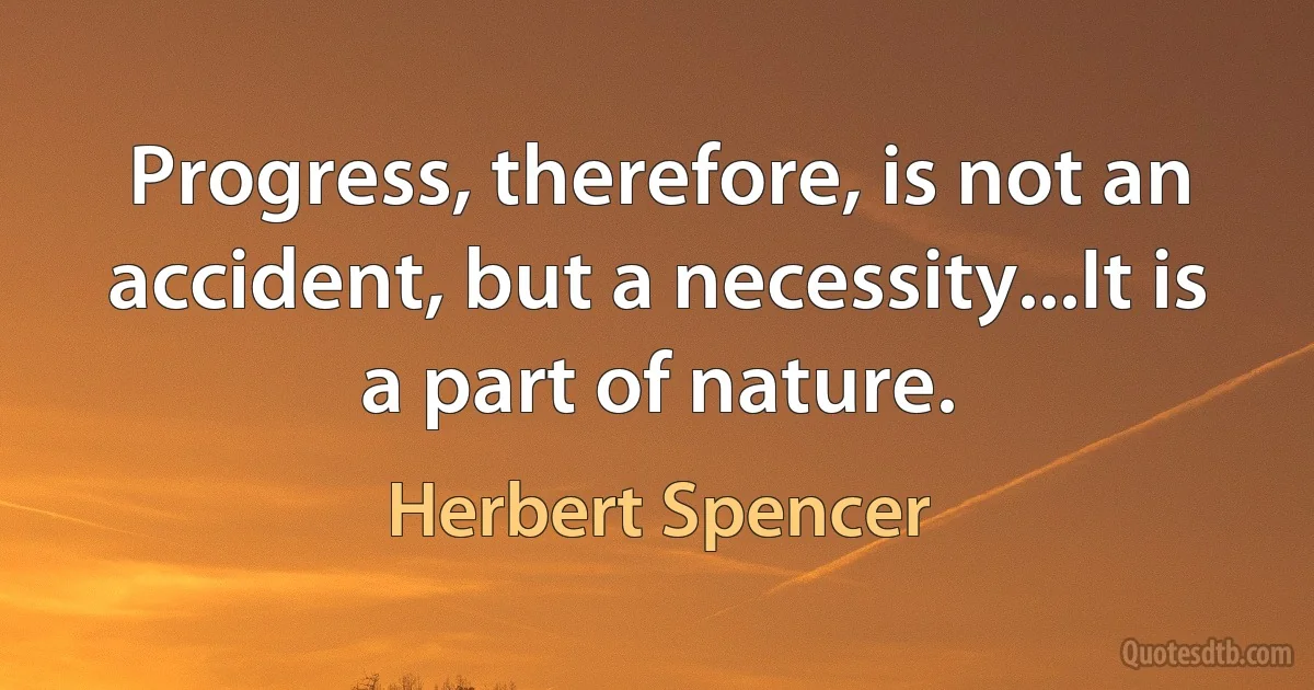 Progress, therefore, is not an accident, but a necessity...It is a part of nature. (Herbert Spencer)