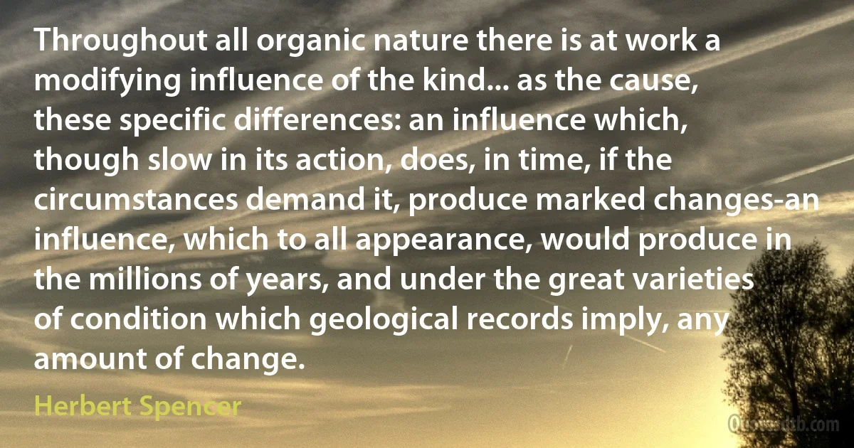 Throughout all organic nature there is at work a modifying influence of the kind... as the cause, these specific differences: an influence which, though slow in its action, does, in time, if the circumstances demand it, produce marked changes-an influence, which to all appearance, would produce in the millions of years, and under the great varieties of condition which geological records imply, any amount of change. (Herbert Spencer)