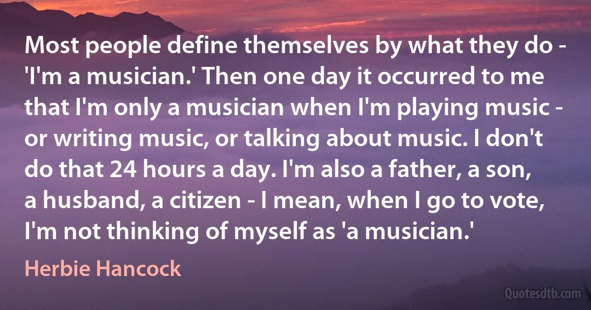 Most people define themselves by what they do - 'I'm a musician.' Then one day it occurred to me that I'm only a musician when I'm playing music - or writing music, or talking about music. I don't do that 24 hours a day. I'm also a father, a son, a husband, a citizen - I mean, when I go to vote, I'm not thinking of myself as 'a musician.' (Herbie Hancock)