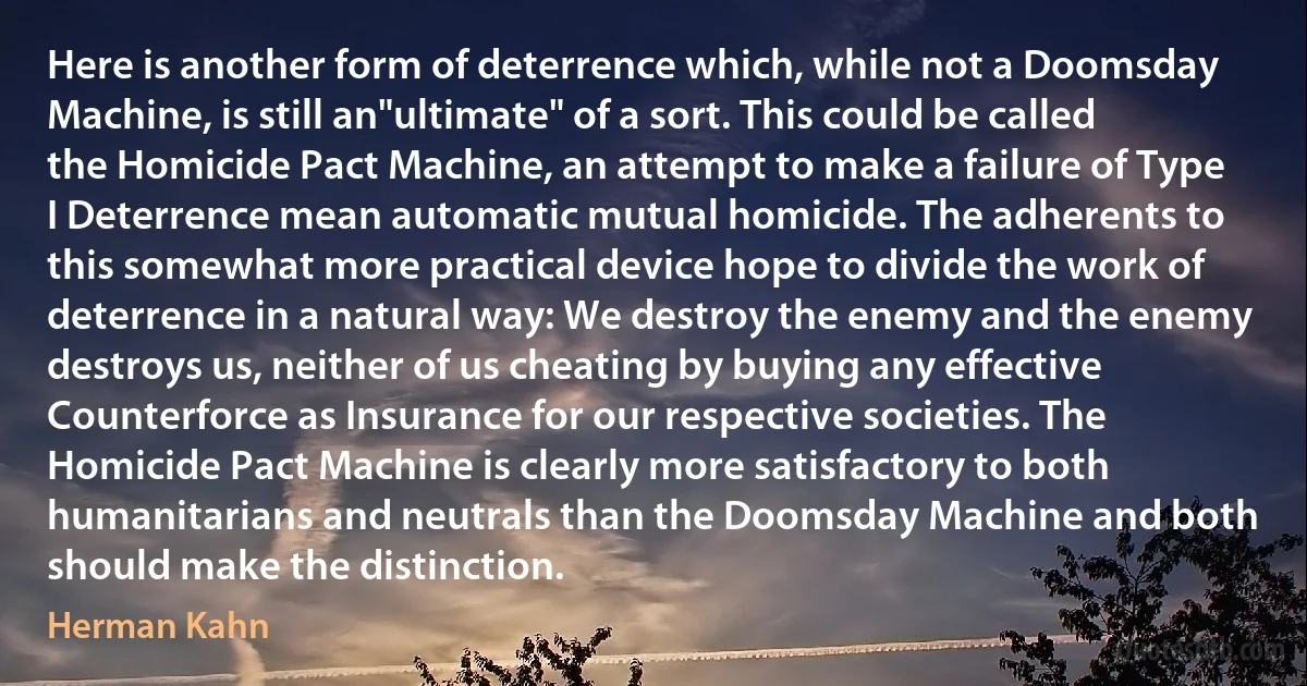 Here is another form of deterrence which, while not a Doomsday Machine, is still an"ultimate" of a sort. This could be called the Homicide Pact Machine, an attempt to make a failure of Type I Deterrence mean automatic mutual homicide. The adherents to this somewhat more practical device hope to divide the work of deterrence in a natural way: We destroy the enemy and the enemy destroys us, neither of us cheating by buying any effective Counterforce as Insurance for our respective societies. The Homicide Pact Machine is clearly more satisfactory to both humanitarians and neutrals than the Doomsday Machine and both should make the distinction. (Herman Kahn)