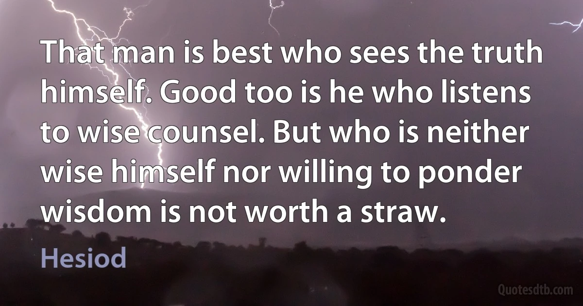 That man is best who sees the truth himself. Good too is he who listens to wise counsel. But who is neither wise himself nor willing to ponder wisdom is not worth a straw. (Hesiod)