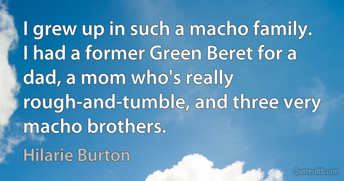 I grew up in such a macho family. I had a former Green Beret for a dad, a mom who's really rough-and-tumble, and three very macho brothers. (Hilarie Burton)