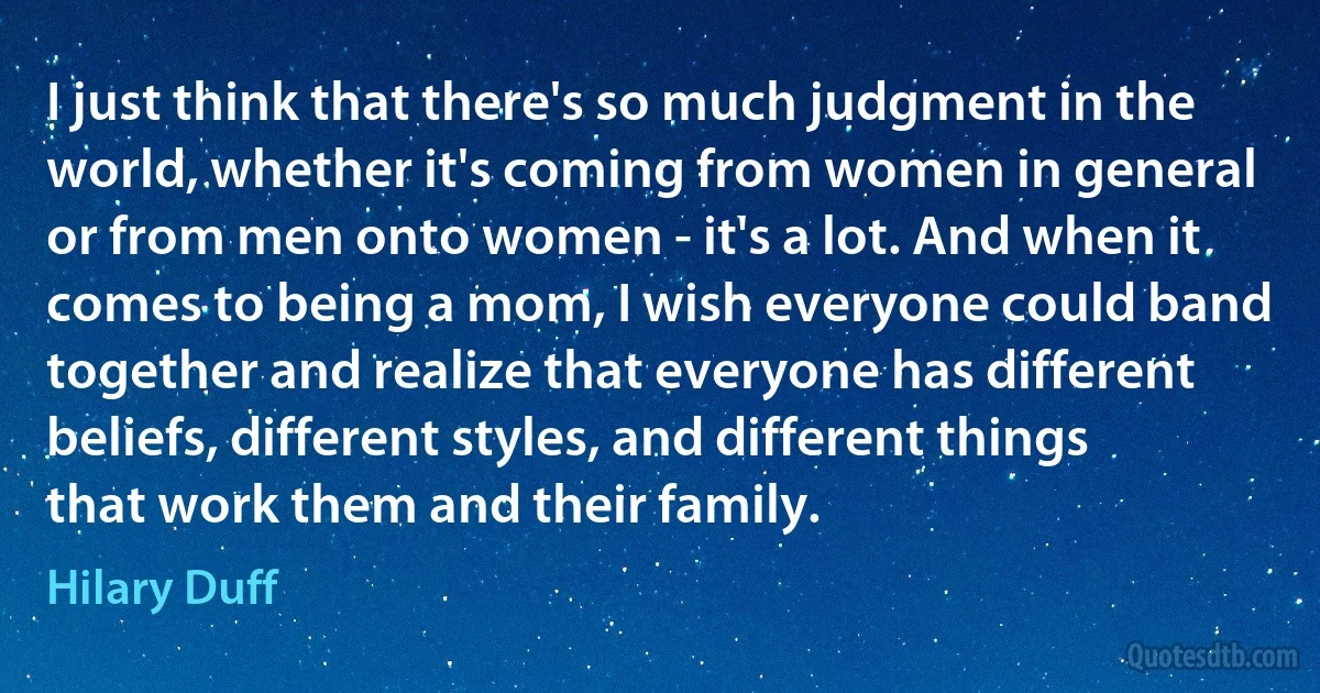 I just think that there's so much judgment in the world, whether it's coming from women in general or from men onto women - it's a lot. And when it comes to being a mom, I wish everyone could band together and realize that everyone has different beliefs, different styles, and different things that work them and their family. (Hilary Duff)