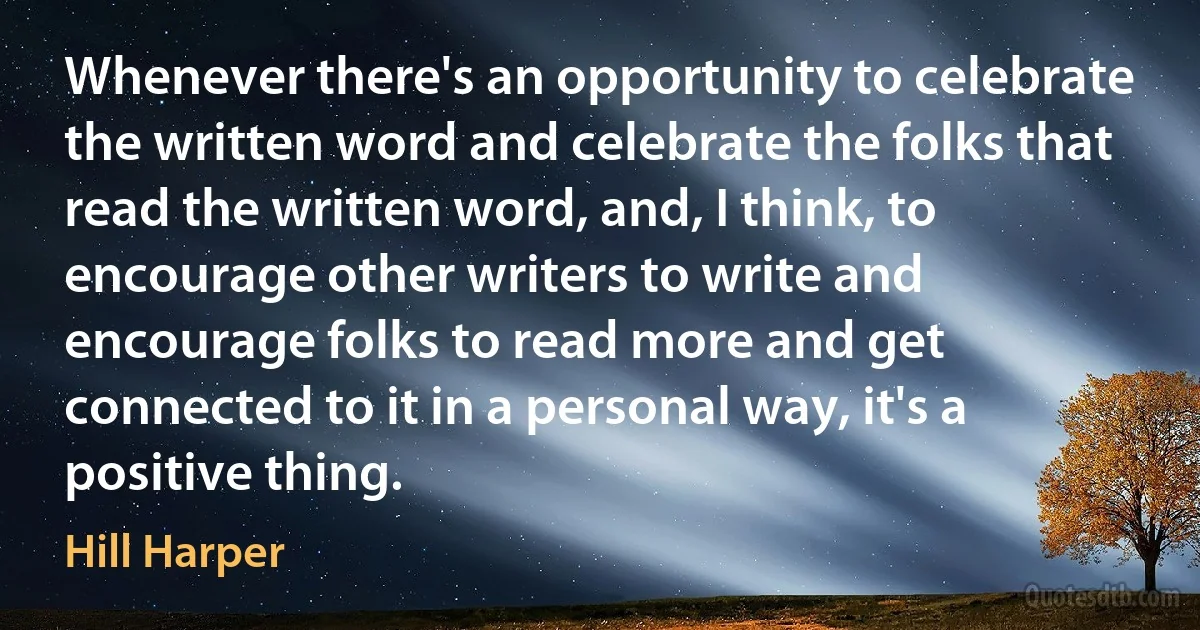 Whenever there's an opportunity to celebrate the written word and celebrate the folks that read the written word, and, I think, to encourage other writers to write and encourage folks to read more and get connected to it in a personal way, it's a positive thing. (Hill Harper)