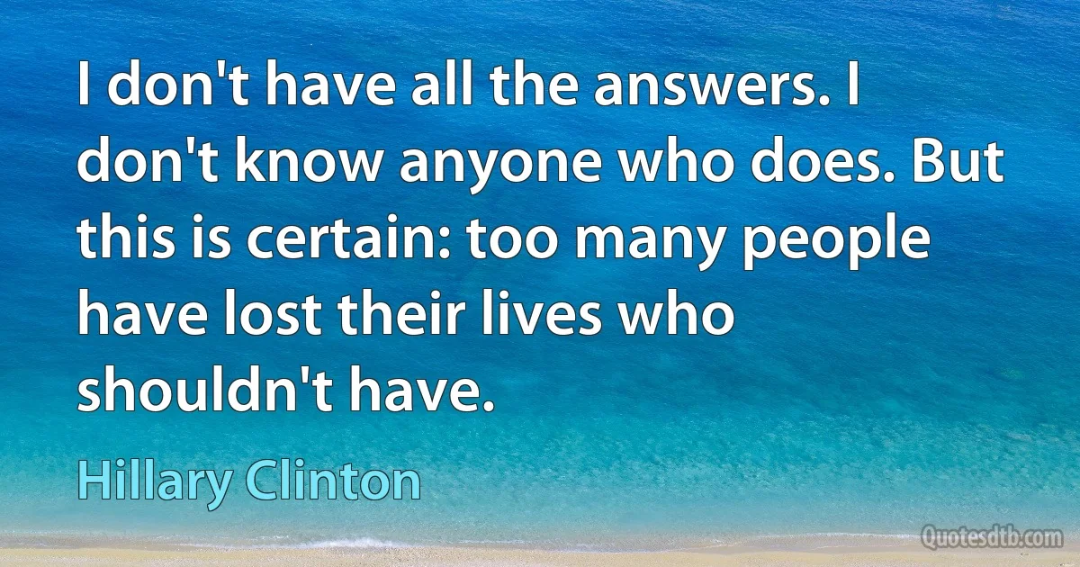 I don't have all the answers. I don't know anyone who does. But this is certain: too many people have lost their lives who shouldn't have. (Hillary Clinton)