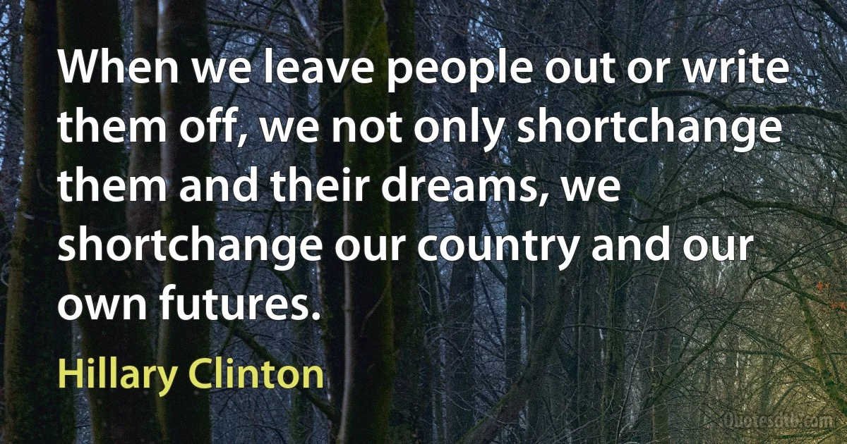 When we leave people out or write them off, we not only shortchange them and their dreams, we shortchange our country and our own futures. (Hillary Clinton)