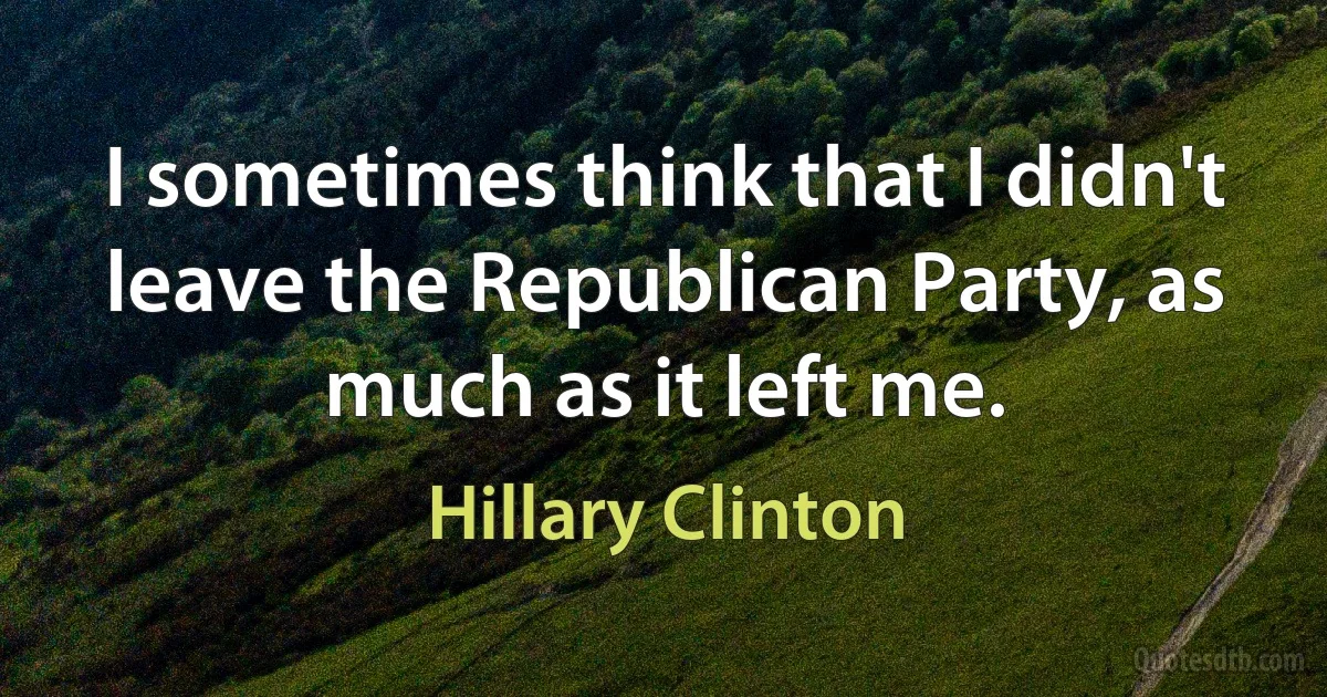 I sometimes think that I didn't leave the Republican Party, as much as it left me. (Hillary Clinton)