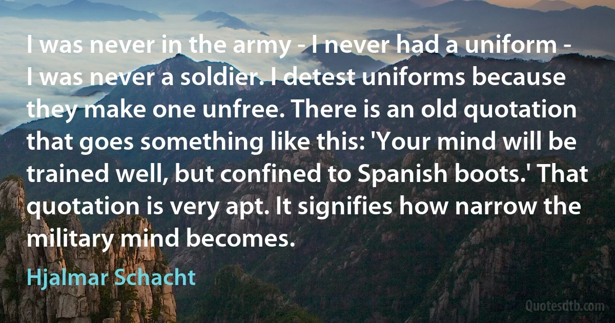 I was never in the army - I never had a uniform - I was never a soldier. I detest uniforms because they make one unfree. There is an old quotation that goes something like this: 'Your mind will be trained well, but confined to Spanish boots.' That quotation is very apt. It signifies how narrow the military mind becomes. (Hjalmar Schacht)