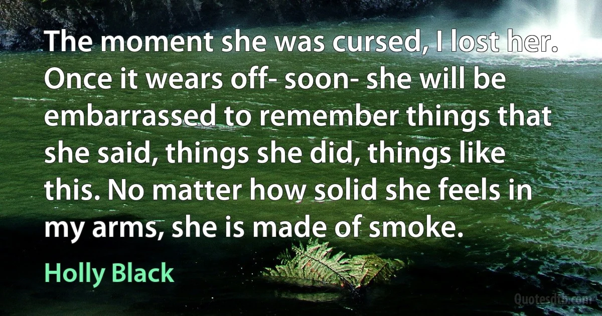 The moment she was cursed, I lost her. Once it wears off- soon- she will be embarrassed to remember things that she said, things she did, things like this. No matter how solid she feels in my arms, she is made of smoke. (Holly Black)