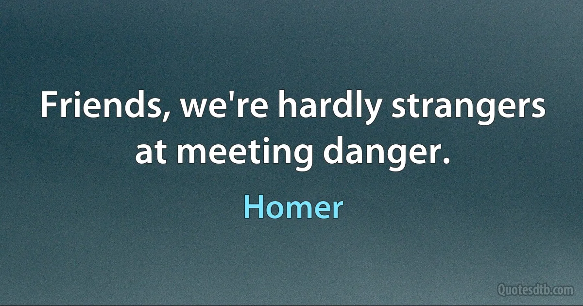 Friends, we're hardly strangers at meeting danger. (Homer)