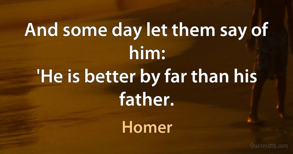 And some day let them say of him:
'He is better by far than his father. (Homer)