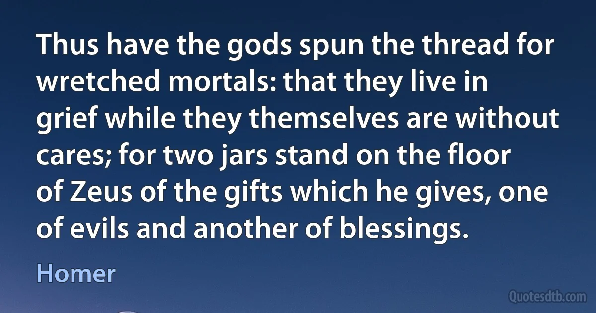 Thus have the gods spun the thread for wretched mortals: that they live in grief while they themselves are without cares; for two jars stand on the floor of Zeus of the gifts which he gives, one of evils and another of blessings. (Homer)