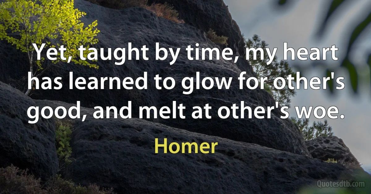 Yet, taught by time, my heart has learned to glow for other's good, and melt at other's woe. (Homer)